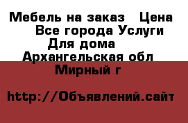 Мебель на заказ › Цена ­ 0 - Все города Услуги » Для дома   . Архангельская обл.,Мирный г.